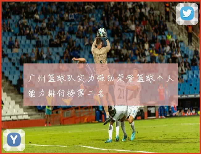 广州篮球队实力强劲荣登篮球个人能力排行榜第二名