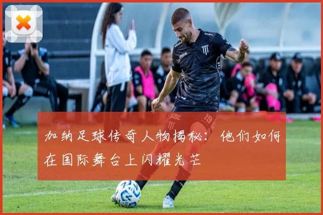 加纳足球传奇人物揭秘：他们如何在国际舞台上闪耀光芒