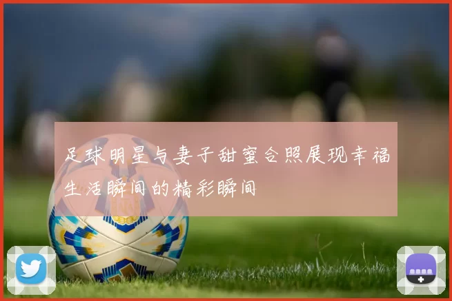 足球明星与妻子甜蜜合照展现幸福生活瞬间的精彩瞬间