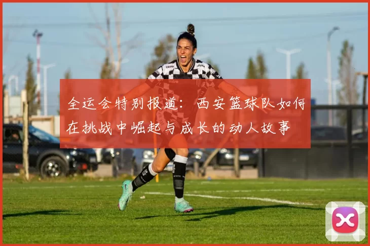 全运会特别报道：西安篮球队如何在挑战中崛起与成长的动人故事