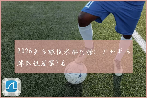 2026乒乓球技术排行榜：广州乒乓球队位居第7名