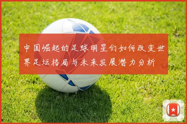 中国崛起的足球明星们如何改变世界足坛格局与未来发展潜力分析